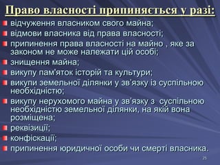 Право власності припиняється у разі:
відчуження власником свого майна;
відмови власника від права власності;
припинення права власності на майно , яке за
законом не може належати цій особі;
знищення майна;
викупу пам'яток історій та культури;
викупи земельної ділянки у зв’язку із суспільною
необхідністю;
викупу нерухомого майна у зв’язку з суспільною
необхідністю земельної ділянки, на якій вона
розміщена;
реквізиції;
конфіскації;
припинення юридичної особи чи смерті власника.
25

 