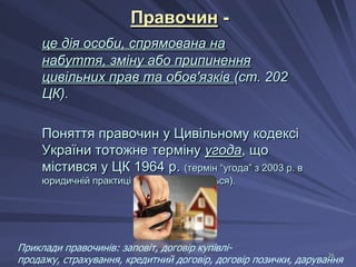 Правочин це дія особи, спрямована на
набуття, зміну або припинення
цивільних прав та обов'язків (ст. 202
ЦК).
Поняття правочин у Цивільному кодексі
України тотожне терміну угода, що
містився у ЦК 1964 р. (термін “угода” з 2003 р. в
юридичній практиці не використовується).

Приклади правочинів: заповіт, договір купівлі26
продажу, страхування, кредитний договір, договір позички, дарування

 