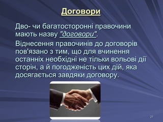 Договори
Дво- чи багатосторонні правочини
мають назву "договори".
Віднесення правочинів до договорів
пов'язано з тим, що для вчинення
останніх необхідні не тільки вольові дії
сторін, а й погодженість цих дій, яка
досягається завдяки договору.

27

 