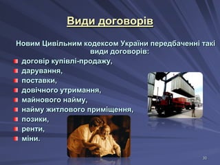 Види договорів
Новим Цивільним кодексом України передбаченні такі
види договорів:
договір купівлі-продажу,
дарування,
поставки,
довічного утримання,
майнового найму,
найму житлового приміщення,
позики,
ренти,
міни.
30

 
