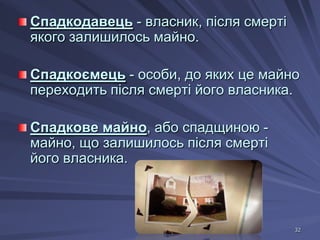 Спадкодавець - власник, після смерті
якого залишилось майно.
Спадкоємець - особи, до яких це майно
переходить після смерті його власника.
Спадкове майно, або спадщиною майно, що залишилось після смерті
його власника.

32

 