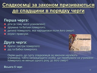 Спадкоємці за законом призиваються
до спадщини в порядку черги
Перша черга:
діти (в тому числі усиновлені);
дружина та батьки померлого;
дитина померлого, яка народилася після його смерті;
онуки і правнуки.

Друга черга:
брати і сестри померлого;
дід та бабка померлого.
Окрім цього, до гурту спадкоємців за законом належать
утриманці, тобто непрацездатні особи, що перебували на утриманні
померлого не менше одного року до його смерті
Всього 5 черг.
34

 