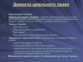 Джерела цивільного права
1.
2.

3.

4.

5.

Конституція України;
Цивільний кодекс України - єдиний законодавчий акт в якому
систематизовані цивільно-правові норми (прийнятий Верховною
Радою України 16 січня 2003 р., складається із 6 книг);
Закони України:
"Про власність",
"Про господарські товариства",
"Про лізинг",
"Про заставу" та інші (більше 900 законів);
Підзаконні нормативні акти, змістом яких є цивільно-правові
норми:
- укази Президента України;
- постанови Кабінету Міністрів України;
- нормативні акти центральних органів виконавчої влади;
- нормативні акти місцевих органів виконавчої влади та
місцевого самоврядування, тощо;
Міжнародно-правові норми та міжнародні договори України.
4

 
