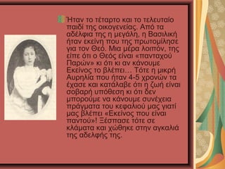 Ήταν το τέταρτο και το τελευταίο
παιδί της οικογενείας. Από τα
αδέλφια της η μεγάλη, η Βασιλική
ήταν εκείνη που της πρωτομίλησε
για τον Θεό. Μια μέρα λοιπόν, της
είπε ότι ο Θεός είναι «πανταχού
Παρών» κι ότι κι αν κάνουμε
Εκείνος το βλέπει… Τότε η μικρή
Αυρηλία που ήταν 4-5 χρονών τα
έχασε και κατάλαβε ότι η ζωή είναι
σοβαρή υπόθεση κι ότι δεν
μπορούμε να κάνουμε συνέχεια
πράγματα του κεφαλιού μας γιατί
μας βλέπει «Εκείνος που είναι
παντού»! Ξέσπασε τότε σε
κλάματα και χώθηκε στην αγκαλιά
της αδελφής της.

 