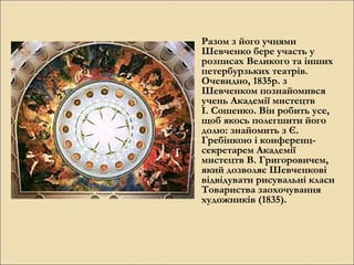 Разом з його учнями
Шевченко бере участь у
розписах Великого та інших
петербурзьких театрів.
Очевидно, 1835р. з
Шевченком познайомився
учень Академії мистецтв
І. Сошенко. Він робить усе,
щоб якось полегшити його
долю: знайомить з Є.
Гребінкою і конференцсекретарем Академії
мистецтв В. Григоровичем,
який дозволяє Шевченкові
відвідувати рисувальні класи
Товариства заохочування
художників (1835).

 