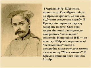 8 червня 1847р. Шевченка
привезли до Оренбурга, звідти
до Орської кріпості, де він мав
відбувати солдатську службу. В
Орську він порушив царську
заборону писати. Свої нові
твори він потай записував до
саморобних “захалявних”
зошитків. Наприкінці 1849 — на
початку 1850р. він переписав ці
“невільницькі” поезії в
саморобну книжечку, яка згодом
дістала назву “Мала книжка”. В
Орській кріпості поет написав
21 твір.

 