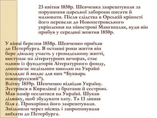 23 квітня 1850р. Шевченка заарештували за
порушення царської заборони писати й
малювати. Після слідства в Орській кріпості
його перевели до Новопетровського
укріплення на півострові Мангишлак, куди він
прибув у середині жовтня 1850р.
У кінці березня 1858р. Шевченко приїхав
до Петербурга. В останні роки життя він
бере діяльну участь у громадському житті,
виступає на літературних вечорах, стає
одним із фундаторів Літературного фонду,
допомагає недільним школам на Україні
(складає й видає для них “Букварь
южнорусский”).
Влітку 1859р. Шевченко відвідав Україну.
Зустрівся в Кирилівці з братами й сестрою.
Мав намір оселитися на Україні. Шукав
ділянку, щоб збудувати хату. Та 13 липня
біля с. Прохорівка його заарештували.
Звільнили через місяць і запропонували
виїхати до Петербурга.

 