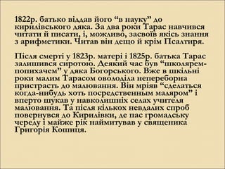 1822р. батько віддав його “в науку” до
кирилівського дяка. За два роки Тарас навчився
читати й писати, і, можливо, засвоїв якісь знання
з арифметики. Читав він дещо й крім Псалтиря.
Після смерті у 1823р. матері і 1825р. батька Тарас
залишився сиротою. Деякий час був “школяремпопихачем” у дяка Богорського. Вже в шкільні
роки малим Тарасом оволоділа непереборна
пристрасть до малювання. Він мріяв “сделаться
когда-нибудь хоть посредственным маляром” і
вперто шукав у навколишніх селах учителя
малювання. Та після кількох невдалих спроб
повернувся до Кирилівки, де пас громадську
череду і майже рік наймитував у священика
Григорія Кошиця.

 