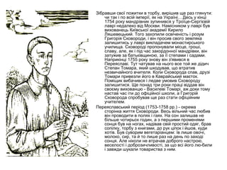 Зібравши свої пожитки в торбу, вирішив ще раз глянути:
чи так і по всій імперії, як на Україні... Десь у кінці
1754 року мандрівник зупинився у Троїце-Сергієвій
лаврі недалеко від Москви. Намісником у лаврі був
вихованець Київської академії Кирило
Ляшевецький. Того захопили освіченість і розум
Григорія Сковороди, і він просив свого земляка
залишитись у лаврі викладачем монастирського
училища. Сковороді пропонували місце, гроші,
славу, але, як і під час закордонної мандрівки, він
затужив за батьківщиною, за її степами і садами.
Наприкінці 1755 року знову він з'явився в
Переяславі. Тут чатував на нього все той же дідич
Степан Томара, який шкодував, що втратив
незвичайного вчителя. Коли Сковорода спав, друзі
Томари привезли його в Каврайський маєток.
Поміщик вибачився і ледве умовив Сковороду
залишитися. Ще понад три роки праці віддав він
своєму вихованцю - Василеві Томарі, аж доки тому
настав час іти до офіційної школи, а Григорій
Сковорода спробував ще раз стати офіційним
учителем.
Переяславський період (1753-1758 рр.) - окрема
сторінка життя Сковороди. Весь вільний час любив
він проводити в полях і гаях. На сон залишав не
більше чотирьох годин, а з першими променями
сонця був на ногах, надівав свій простий одяг, брав
сопілку, торбу з книгами, до рук ціпок і йшов, куди
хотів. Був суворим вегетаріанцем: їв лише овочі,
молоко, сир, та й то лише раз на день по заході
сонця. Але ніколи не втрачав доброго настрою,
веселості і доброзичливості, за що всі його лю-били
і завжди шукали товариства з ним.

 