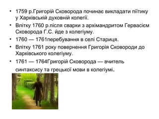 • 1759 р.Григорій Сковорода починає викладати піїтику
у Харківській духовній колегії.
• Влітку 1760 р.після сварки з архімандритом Гервасієм
Сковорода Г.С. йде з колегіуму.
• 1760 — 1761перебування в селі Стариця.
• Влітку 1761 року повернення Григорія Сковороди до
Харківського колегіуму.
• 1761 — 1764Григорій Сковорода — вчитель
синтаксису та грецької мови в колегіумі.

 