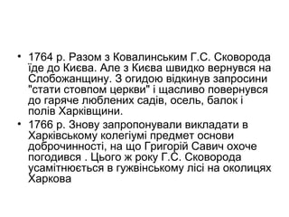 • 1764 р. Разом з Ковалинським Г.С. Сковорода
їде до Києва. Але з Києва швидко вернувся на
Слобожанщину. З огидою відкинув запросини
"стати стовпом церкви" і щасливо повернувся
до гаряче люблених садів, осель, балок і
полів Харківщини.
• 1766 р. Знову запропонували викладати в
Харківському колегіумі предмет основи
доброчинності, на що Григорій Савич охоче
погодився . Цього ж року Г.С. Сковорода
усамітнюється в гужвінському лісі на околицях
Харкова

 