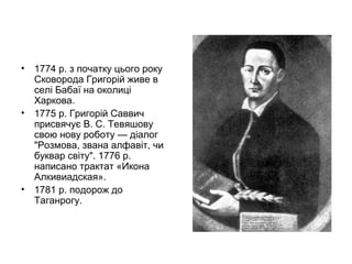 •

1774 р. з початку цього року
Сковорода Григорій живе в
селі Бабаї на околиці
Харкова.
• 1775 р. Григорій Саввич
присвячує В. С. Тевяшову
свою нову роботу — діалог
"Розмова, звана алфавіт, чи
буквар світу". 1776 р.
написано трактат «Икона
Алкивиадская».
• 1781 р. подорож до
Таганрогу.

 