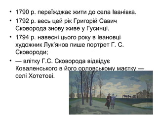 • 1790 р. переїжджає жити до села Іванівка.
• 1792 р. весь цей рік Григорій Савич
Сковорода знову живе у Гусинці.
• 1794 р. навесні цього року в Івановці
художник Лук’янов пише портрет Г. С.
Сковороди;
• — влітку Г.С. Сковорода відвідує
Коваленського в його орловському маєтку —
селі Хотетові.

 