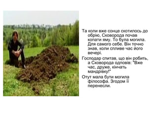 Та коли вже сонце скотилось до
обрію, Сковорода почав
копати яму. То була могила.
Для самого себе. Він точно
знав, коли спливе час його
вечері.
Господар спитав, що він робить,
а Сковорода одповів: "Вже
час, друже, кінчать
мандрівку!"
Отут мала бути могила
філософа. Згодом її
перенесли.

 