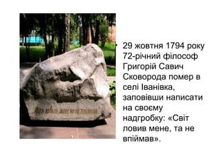 • 29 жовтня 1794 року
72-річний філософ
Григорій Савич
Сковорода помер в
селі Іванівка,
заповівши написати
на своєму
надгробку: «Світ
ловив мене, та не
впіймав».

 