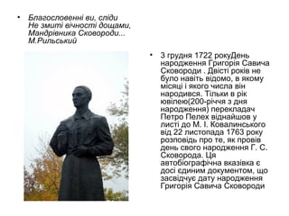 •

Благословенні ви, сліди
Не змиті вічності дощами,
Мандрівника Сковороди...
М.Рильський
•

3 грудня 1722 рокуДень
народження Григорія Савича
Сковороди . Двісті років не
було навіть відомо, в якому
місяці і якого числа він
народився. Тільки в рік
ювілею(200-річчя з дня
народження) перекладач
Петро Пелех віднайшов у
листі до М. І. Ковалинського
від 22 листопада 1763 року
розповідь про те, як провів
день свого народження Г. С.
Сковорода. Ця
автобіографічна вказівка є
досі єдиним документом, що
засвідчує дату народження
Григорія Савича Сковороди

 