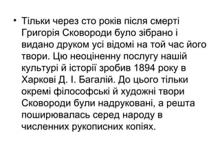 • Тільки через сто років після смерті
Григорія Сковороди було зібрано і
видано друком усі відомі на той час його
твори. Цю неоціненну послугу нашій
культурі й історії зробив 1894 року в
Харкові Д. І. Багалій. До цього тільки
окремі філософські й художні твори
Сковороди були надруковані, а решта
поширювалась серед народу в
численних рукописних копіях.

 
