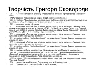 Творчість Григоря Сковороди
•
•
•
•
•

•
•
•
•
•
•
•
•
•

1753 — 1754час написання трактату «Рассуждение о поэзии и руководство к искусству
оной».
1757Створення перших віршів збірки "Сад божественних пісень«
1766 р. посібник "Вхідні двері до християнської доброчинності для молодого шляхетства
Харківської губернії»,перший філософський діалог «Наркисс».
1767 р. написано діалог «Асхань».
1772 р. написаний «Разглагол о древнем мире», одразу після нього — «Разговор пяти
путников о истинном щастии в жизни». 1774 р. з початку цього року Сковорода Григорій
живе в селі Бабаї на околиці Харкова. Тут він закінчує збірку "Байки Харківські" і дописує
діалог "Кільце. Дружня розмова про душевний світ".
1772 р. написаний «Разглагол о древнем мире», одразу після нього — «Разговор пяти
путников о истинном щастии в жизни».
1774 р. закінчує збірку "Байки Харківські" і дописує діалог "Кільце. Дружня розмова про
душевний світ".
1772 р. написаний «Разглагол о древнем мире», одразу після нього — «Разговор пяти
путников о истинном щастии в жизни».
1774 р. закінчує збірку "Байки Харківські" і дописує діалог "Кільце. Дружня розмова про
душевний світ".
1783 р. закінчує роботу над діалогом «Брань архистратига Михаила со сатаною».
1783 — 1785 в цей період написані три праці: «Беседа 1, нареченная observatorium»;
«Беседа 2, нареченная obserwamorium specula»; діалог «Пря бесу с Варсавою».
Завершення роботи над збіркою "Сад божественних пісень«
1787 р. діалог "Вбогий жайворонок", цього ж року пише свій другий педагогічний діалог
"Вдячний Еродій".
1790 р. пише трактат «Книжечку Плутархову о спокойствии души».
1791 р. останній філософський діалог «Потоп Змиин».

 