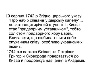 10 серпня 1742 р.Згідно царського указу
"Про набір співаків у двірську капелу"...
дев'ятнадцятирічний студент із Києва
стає "придворним уставщиком", тобто
солістом придворного хору цариці
Єлизавети, що любила тішити себе
слуханням співу, особливо українських
пісень.
1744 р.з валкою Єлізавєти Петрівни
Григорій Сковорода повертається до
Києва й продовжує навчання в Академії.

 