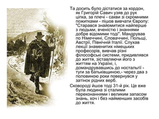 Та досить було дістатися за кордон,
як Григорій Савич узяв до рук
ціпка, за плечі - сакви зі скромними
пожитками - пішов вивчати Європу:
"Старався знайомитися найперше
з людьми, вченістю і знаннями
добре відомими тоді". Мандрував
по Німеччині, Словаччині, Польщі,
Австрії, Північній Італії. Слухав
лекції знаменитих німецьких
професорів, вивчав різні
філософські системи, придивлявся
до життя, зіставляючи його з
життям на Україні, і,
домандрувавшись до ностальгії туги за батьківщиною,- через два з
половиною роки повернувся у
затінок рідних верб.
Сковороді йшов тоді 31-й рік. Це вже
була людина зі сталими
переконаннями і великим запасом
знань, хоч і без найменших засобів
до життя.

 