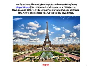 … ςυνζχιςε ςπουδάηοντασ γλυπτικι ςτο Παρίςι κοντά ςτο γλφπτθ
Μαρςζλ Ηιμόν (Marcel Gimond). Επζςτρεψε ςτθν Ελλάδα, ςτο
Παναιτϊλιο το 1940. Σο 1946 μετακινικθκε ςτθν Ακινα και μετζπειτα
ςτθν Αίγινα, όπου ζςτθςε το 1963 το δικό του εργαςτιριο.

Παρίςι

8

 