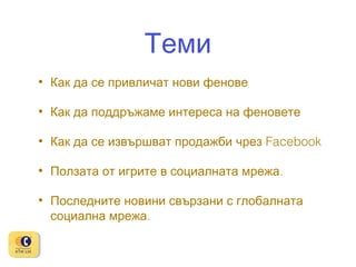 Теми
•

Как да се привличат нови фенове

•

Как да поддръжаме интереса на феновете

•

Как да се извършват продажби чрез Facebook

•

Ползата от игрите в социалната мрежа.

•

Последните новини свързани с глобалната
социална мрежа.

 