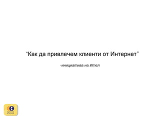 “Как да привлечем клиенти от Интернет”
-инициатива на Ител

 