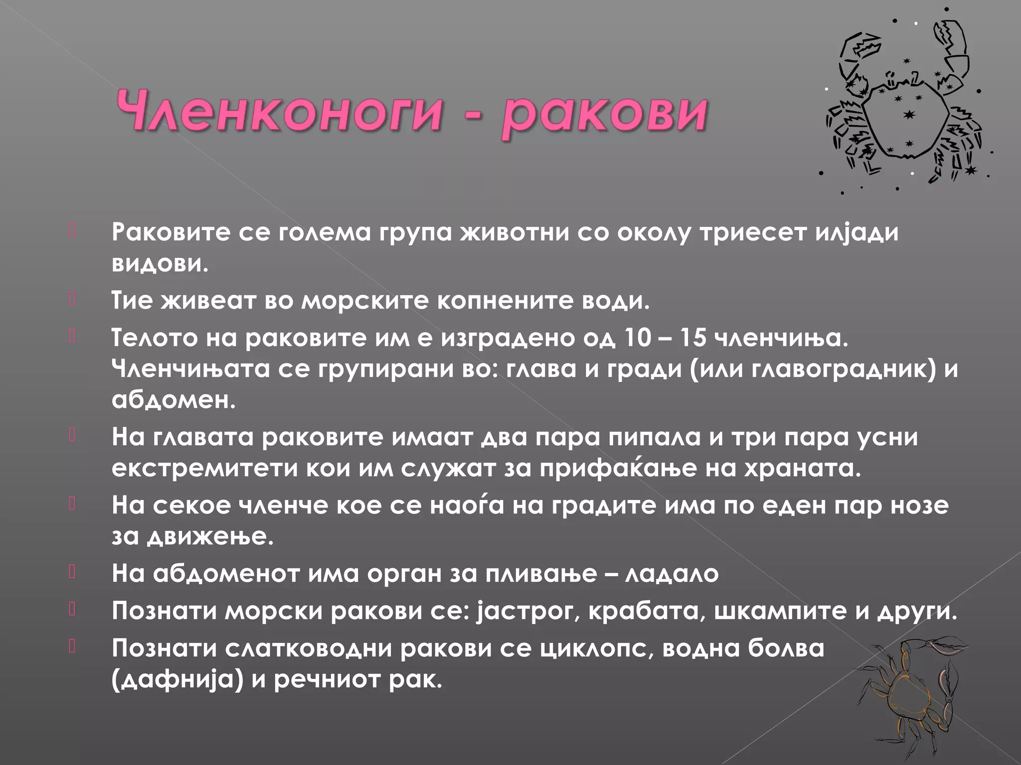 









Раковите се голема група животни со околу триесет илјади
видови.
Тие живеат во морските копнените води.
Телото на раковите им е изградено од 10 – 15 членчиња.
Членчињата се групирани во: глава и гради (или главоградник) и
абдомен.
На главата раковите имаат два пара пипала и три пара усни
екстремитети кои им служат за прифаќање на храната.
На секое членче кое се наоѓа на градите има по еден пар нозе
за движење.
На абдоменот има орган за пливање – ладало
Познати морски ракови се: јастрог, крабата, шкампите и други.
Познати слатководни ракови се циклопс, водна болва
(дафнија) и речниот рак.

 
