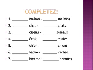 

1. _________ maison - ________ maisons



2. _________ chat -



3. _________ oiseau - ________oiseaux



4. _________ école - ________ écoles



5. _________ chien - ________ chiens



6. _________ vache - ________ vaches



7. _________ homme -_________ hommes

________ chats

 