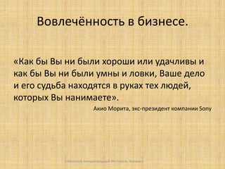 Вовлечённость в бизнесе.
«Как бы Вы ни были хороши или удачливы и
как бы Вы ни были умны и ловки, Ваше дело
и его судьба находятся в руках тех людей,
которых Вы нанимаете».
Акио Морита, экс-президент компании Sony

V Киевский международный Фестиваль Тренинга

 