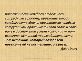 Вовлечённость каждого отдельного
сотрудника в работу, признание вклада
каждого сотрудника, признание за каждым
сотрудником права иметь свой голос и свою
роль в достижении успеха компании — вот
источник истинной производительности.
Тот источник, который позволяет
повысить её не постепенно, а в разы.
Джэк Уэлч
V Киевский международный Фестиваль Тренинга

 