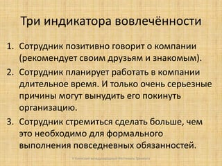 Три индикатора вовлечённости
1. Сотрудник позитивно говорит о компании
(рекомендует своим друзьям и знакомым).
2. Сотрудник планирует работать в компании
длительное время. И только очень серьезные
причины могут вынудить его покинуть
организацию.
3. Сотрудник стремиться сделать больше, чем
это необходимо для формального
выполнения повседневных обязанностей.
V Киевский международный Фестиваль Тренинга

 