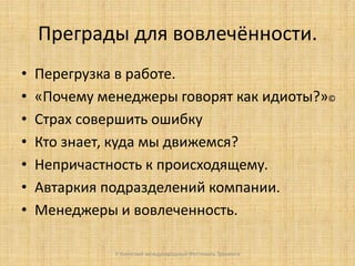 Преграды для вовлечённости.
•
•
•
•
•
•
•

Перегрузка в работе.
«Почему менеджеры говорят как идиоты?»©
Страх совершить ошибку
Кто знает, куда мы движемся?
Непричастность к происходящему.
Автаркия подразделений компании.
Менеджеры и вовлеченность.
V Киевский международный Фестиваль Тренинга

 