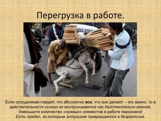 Перегрузка в работе.

Если сотрудникам говорят, что абсолютно все, что они делают – это важно, то в
действительности ничего не воспринимается как действительно важное.
Уменьшите количество «нужных» элементов в работе персонала!
Есть предел, за которым энтузиазм превращается в безразличие.

 