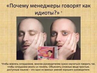 «Почему менеджеры говорят как
идиоты?»
©

Чтобы вовлечь сотрудников, многим руководителям нужно научиться говорить так,
чтобы сотрудники могли их понять. Объяснять сложные вещи простым,
доступным языком – это одно из важных умений хорошего руководителя.

 