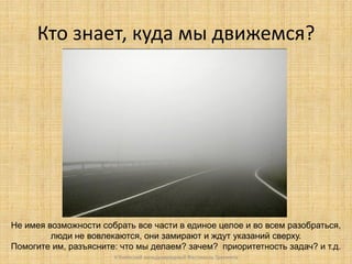 Кто знает, куда мы движемся?

Не имея возможности собрать все части в единое целое и во всем разобраться,
люди не вовлекаются, они замирают и ждут указаний сверху.
Помогите им, разъясните: что мы делаем? зачем? приоритетность задач? и т.д.
V Киевский международный Фестиваль Тренинга

 