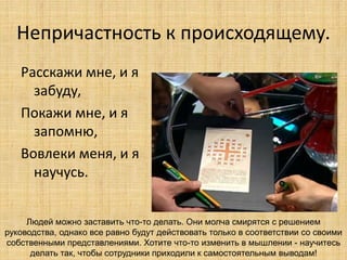 Непричастность к происходящему.
Расскажи мне, и я
забуду,
Покажи мне, и я
запомню,
Вовлеки меня, и я
научусь.
Людей можно заставить что-то делать. Они молча смирятся с решением
руководства, однако все равно будут действовать только в соответствии со своими
собственными представлениями. Хотите что-то изменить в мышлении - научитесь
делать так, чтобы сотрудники приходили к самостоятельным выводам!

 