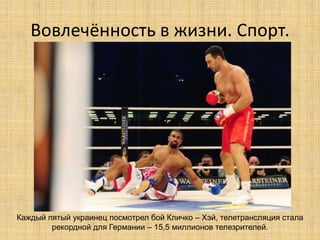 Вовлечённость в жизни. Спорт.

Каждый пятый украинец посмотрел бой Кличко – Хэй, телетрансляция стала
рекордной для Германии – 15,5 миллионов телезрителей.

 
