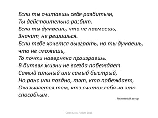 Если ты считаешь себя разбитым,
Ты действительно разбит.
Если ты думаешь, что не посмеешь,
Значит, не решишься.
Если тебе хочется выиграть, но ты думаешь,
что не сможешь,
То почти наверняка проиграешь.
В битвах жизни не всегда побеждает
Самый сильный или самый быстрый,
Но рано или поздно, тот, кто побеждает,
Оказывается тем, кто считал себя на это
способным.
Анонимный автор
Open Class, 7 июля 2011

 