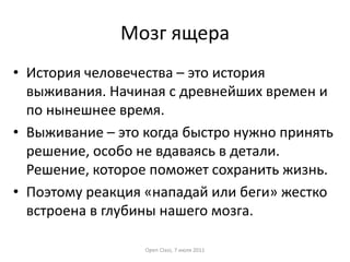 Мозг ящера
• История человечества – это история
выживания. Начиная с древнейших времен и
по нынешнее время.
• Выживание – это когда быстро нужно принять
решение, особо не вдаваясь в детали.
Решение, которое поможет сохранить жизнь.
• Поэтому реакция «нападай или беги» жестко
встроена в глубины нашего мозга.
Open Class, 7 июля 2011

 