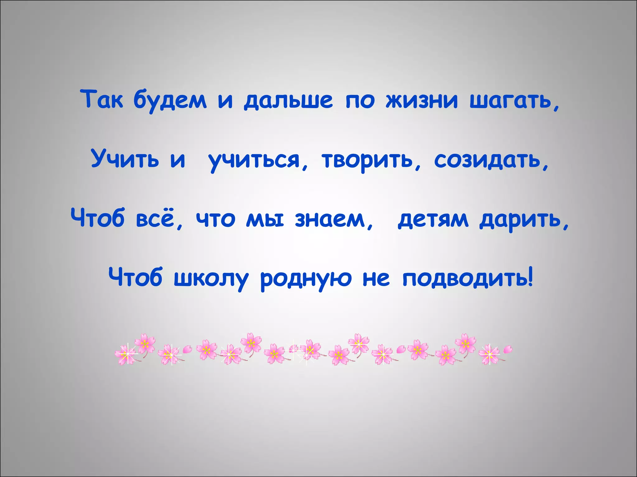 Так будем и дальше по жизни шагать,
Учить и  учиться, творить, созидать,
Чтоб всё, что мы знаем,  детям дарить,
Чтоб школу родную не подводить!

 