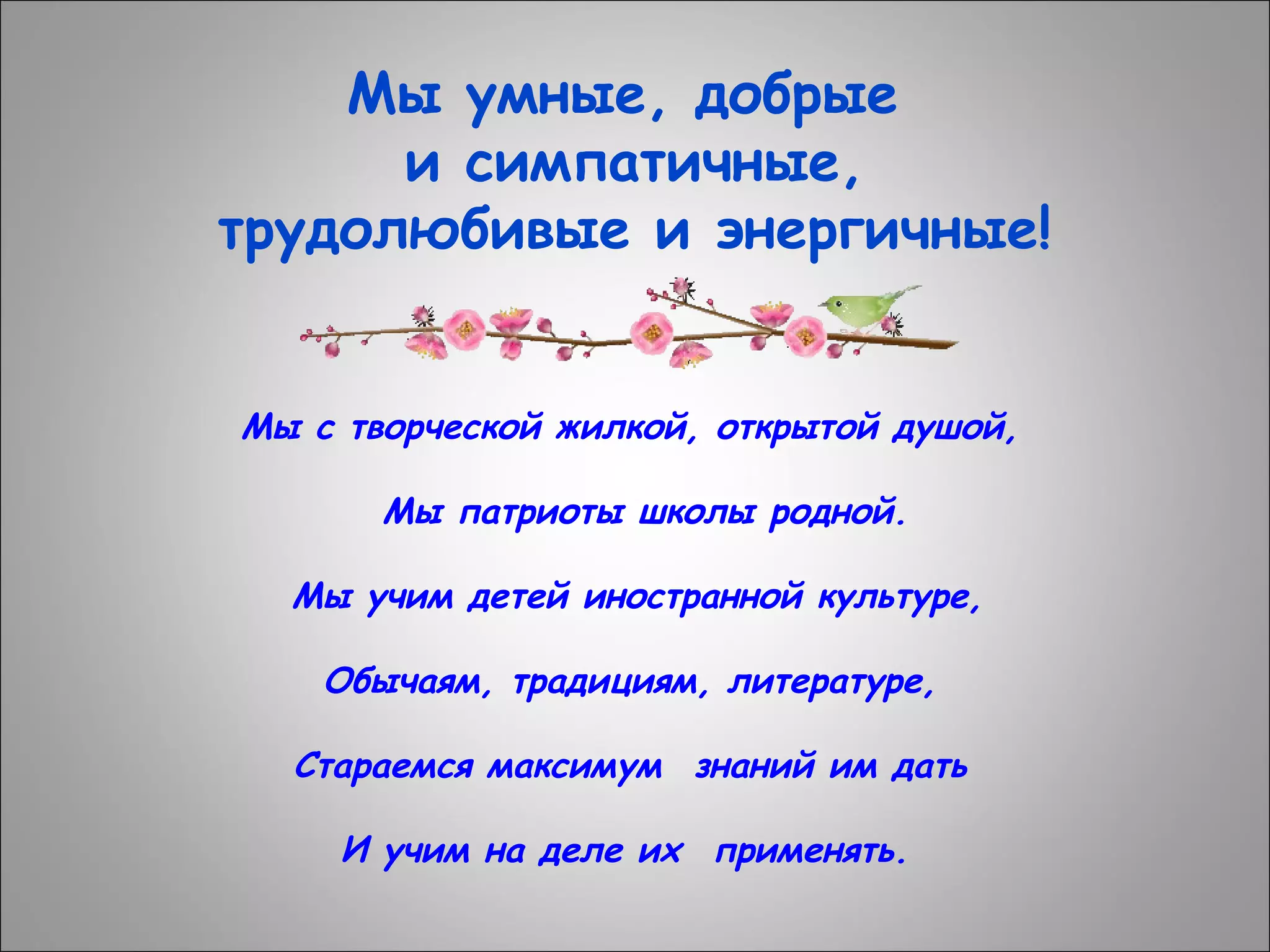 Мы умные, добрые
и симпатичные,
трудолюбивые и энергичные!
Мы с творческой жилкой, открытой душой,
Мы патриоты школы родной.
Мы учим детей иностранной культуре,
Обычаям, традициям, литературе,
Стараемся максимум  знаний им дать
И учим на деле их  применять.

 