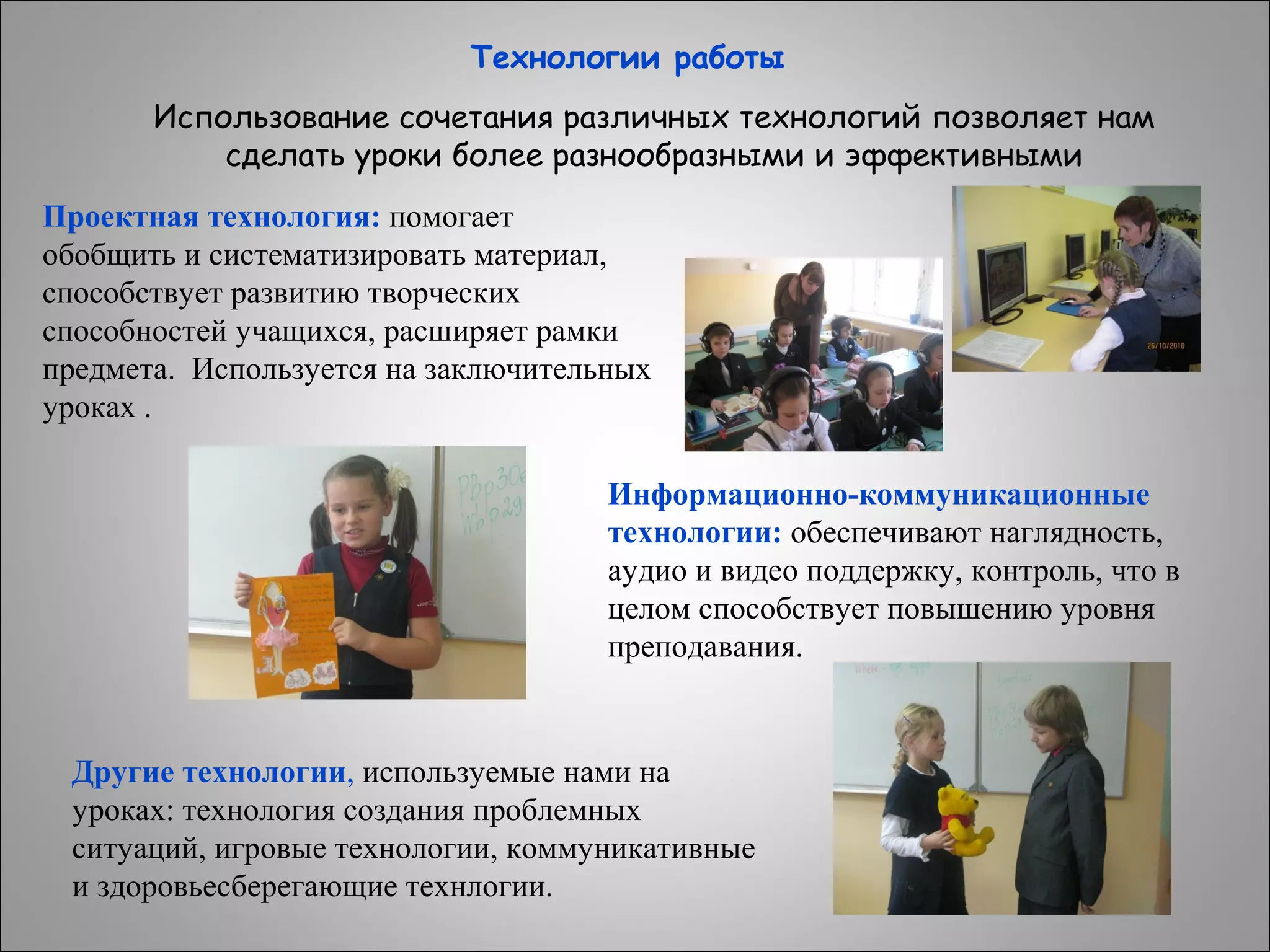Технологии работы
Использование сочетания различных технологий позволяет нам
сделать уроки более разнообразными и эффективными
Проектная технология: помогает
обобщить и систематизировать материал,
способствует развитию творческих
способностей учащихся, расширяет рамки
предмета. Используется на заключительных
уроках .
Информационно-коммуникационные
технологии: обеспечивают наглядность,
аудио и видео поддержку, контроль, что в
целом способствует повышению уровня
преподавания.

Другие технологии, используемые нами на
уроках: технология создания проблемных
ситуаций, игровые технологии, коммуникативные
и здоровьесберегающие технлогии.

 