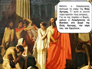 Κάπμηε
μ
Αγαμέμκμκαξ
ζθόηςζε ημ ειάθη ηεξ θεάς
Άρηεμης. Γη’ αοηό θη εθείκε
ηώνα θναηάεη ημοξ ακέμμοξ...
Γηα κα ηεξ πενάζεη μ ζομόξ,
πρέπει ο Αγαμέμμομας μα
θσζιάζει ζηο βωμό ηης
Θεάς Άρηεμης, ηημ κόρη
ηοσ, ηημ Ιθιγέμεια…

 