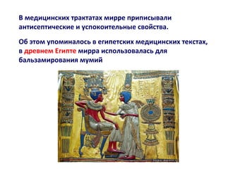 В медицинских трактатах мирре приписывали
антисептические и успокоительные свойства.
Об этом упоминалось в египетских медицинских текстах,
в древнем Египте мирра использовалась для
бальзамирования мумий

 