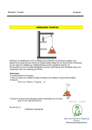 Φυσική Α’ Λυκείου

Δυναμική

ΑΝΕΒΑΣΜΑ ΤΣΑΝΤΑΣ

Θέλουμε να ανεβάσουμε από το έδαφος στο μπαλκόνι του δεύτερου ορόφου,που
βρίσκεται σε ύψος 8m,μια τσάντα με τούβλα μάζας 40kg.Για τον σκοπό αυτό το δένουμε
με ένα νήμα και τραβάμε με σταθερή δύναμη,οπότε χρειάζεται χρόνος 10
δευτερολέπτων για να ανέβει.Να βρεθεί το μέτρο της δύναμης που ασκήθηκε μέσω του
νήματος(Η τάση του νήματος).g=10m/s².
Απάντηση:
Στη τσάντα ασκούνται οι δυνάμεις:
Η τάση του νήματος και το βάρος της.Αφού οι δυνάμεις είναι σταθερές το σώμα αποκτά σταθερή
επιτάχυνση.
ΣF=m· α ή Τ-Β=mα ή Τ=mg+mα (1)

Η κίνηση του σώματος είναι ευθύγραμμη ομαλά επιταχυνόμενη για την οποία:
α=2y / t²= 2·8 / 100 m/s²=0,16 m/s²

PRIVATE LESSON

Και από την (1) :
T=400N+40·0,16N=406,4N

http://e-privatelesson .blogspot.gr
Επιμέλεια

Παναγιώτης Καρακώστας

 