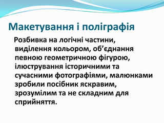 Макетування і поліграфія
Розбивка на логічні частини,
виділення кольором, об’єднання
певною геометричною фігурою,
ілюстрування історичними та
сучасними фотографіями, малюнками
зробили посібник яскравим,
зрозумілим та не складним для
сприйняття.

 