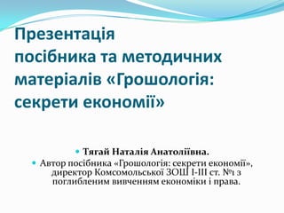 Презентація
посібника та методичних
матеріалів «Грошологія:
секрети економії»
 Тягай Наталія Анатоліївна.
 Автор посібника «Грошологія: секрети економії»,

директор Комсомольської ЗОШ І-ІІІ ст. №1 з
поглибленим вивченням економіки і права.

 