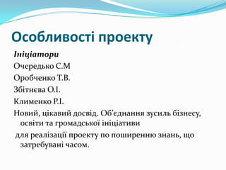 Особливості проекту
Ініціатори
Очередько С.М
Оробченко Т.В.
Збітнєва О.І.
Клименко Р.І.
Новий, цікавий досвід. Об’єднання зусиль бізнесу,
освіти та громадської ініціативи
для реалізації проекту по поширенню знань, що
затребувані часом.

 