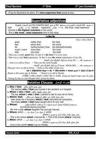 Final Revision

1st Term

2nd year Secondary

- I’ll go to Alexandria by plane. It’s more expensive than going by bus.

Superlative adjectives
‫ قبل الصفات الطويلة‬the most/the least ‫ و نضع‬the ‫ للصفات القصيرة و يسبقها‬est ‫ نضيف‬
high
‫عالى‬
highest
expensive ‫غالى‬
the most / least expensive
- Everest is the highest mountain in the world.
- This is the most / least expensive shirt in this shop.
:‫مالحظات‬
good
bad
far
much / many
little

better than
worse than
farther(further) than
more than
less than

the best
the worst
the farthest(furthest)
the most
the least

‫ هناك صفات شاذة‬

- That was a really good film. In fact it’s the best I’ve ever seen.
- That was a very bad experience. In fact it was the worst experience of my life.
.‫ عندما يتساوى الطرفان فى الصفة‬as………as ‫ نستخدم‬

- ِAne is as tall as Peter. = They are the same height.
.‫ عندما ال يتساوى الطرفان فى الصفة‬not as (so) …….as ‫ نستخدم‬

-Hussein isn’t as old as Peter. = Peter is the older of the two.
as + adjective ‫ + صفة‬as = the same + noun ‫( + اسم‬as) ‫الحظ أن‬

-Rania is the same age as Rasha.

= Rania is as old as Rasha.

a little / a bit / much / a lot / far (= a lot) ‫يمكن أن نحدد مقدار الصفة باستخدام‬

- Going by bus is a lot cheaper than going by plane.

Relative Clauses ‫عبارات الوصل‬
 Who / that: ‫يحل محل فاعل عاقل‬
The woman who / that was injured in the accident is in hospital.
 Whom / who / that: ‫تحل محل مفعول عاقل‬
The boy whom / who / that I wanted to talk to was not at home.
 Which/ that:
‫تحل محل فاعل غير عاقل أو مفعول غير عاقل‬
Hala works for a company which / that manufactures computers.
The shoes which / that Nadia bought don’t fit very well.
 Whose:
‫' و صفات الملكية وهى‬s ‫تستخدم للملكية وتحل اسم متبوع بـ‬
my/his/her/its/our/you/their
We met a lady whose daughter has just got married.
 Where: which ….. ‫ + حرف جر / حرف جر‬which
(there / ‫تحل محل ظرف مكان (جار و مجرور‬
- This is the school which I learned in. = This is the school where I learned.
 When: which ….. ‫ + حرف جر / حرف جر‬which
(there / ‫تحل محل ظرف زمان (جار و مجرور‬
- June is the month when I go on holiday.

Success Series

22

MR. A.S.A

 